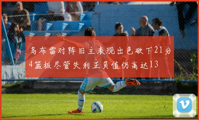 乌布雷对阵旧主表现出色砍下21分4篮板尽管失利正负值仍高达13