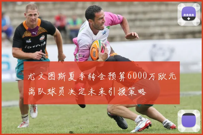 尤文图斯夏季转会预算6000万欧元离队球员决定未来引援策略
