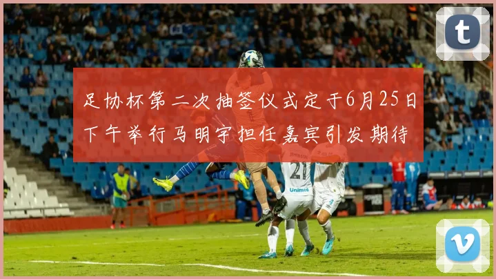 足协杯第二次抽签仪式定于6月25日下午举行马明宇担任嘉宾引发期待