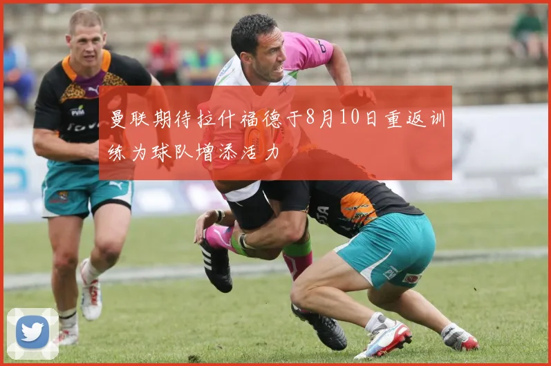 曼联期待拉什福德于8月10日重返训练为球队增添活力