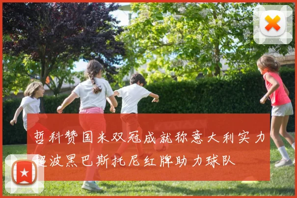 哲科赞国米双冠成就称意大利实力超波黑巴斯托尼红牌助力球队