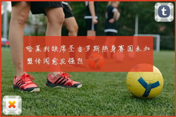 哈莱利缺席圣吉罗斯热身赛国米加盟传闻愈发强烈
