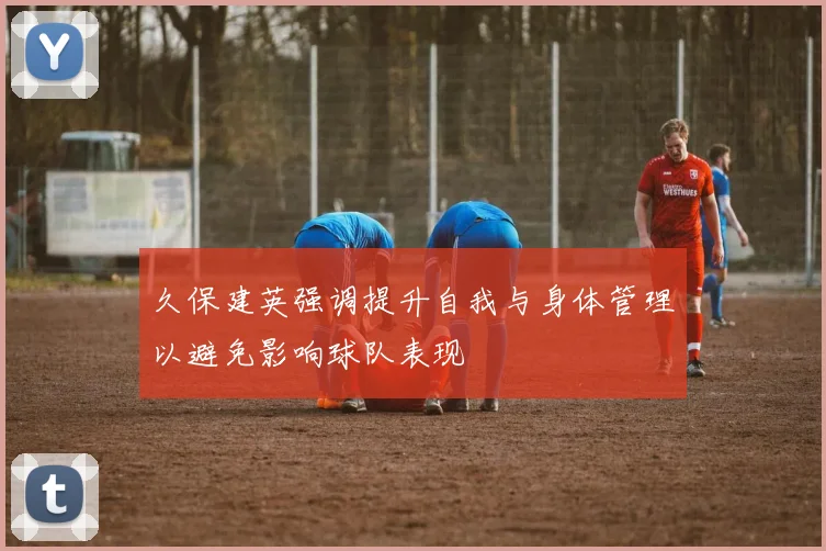 久保建英强调提升自我与身体管理以避免影响球队表现