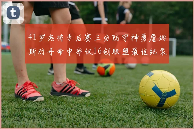 41岁老将季后赛三分防守神勇詹姆斯对手命中率仅16创联盟最佳纪录