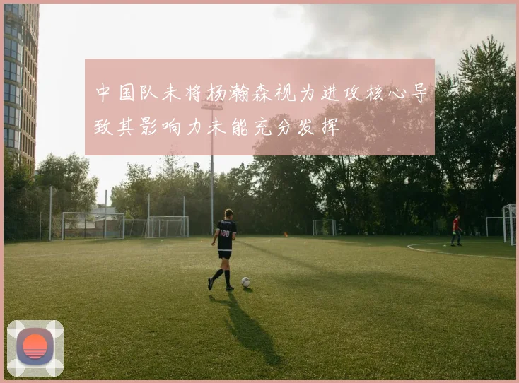 中国队未将杨瀚森视为进攻核心导致其影响力未能充分发挥