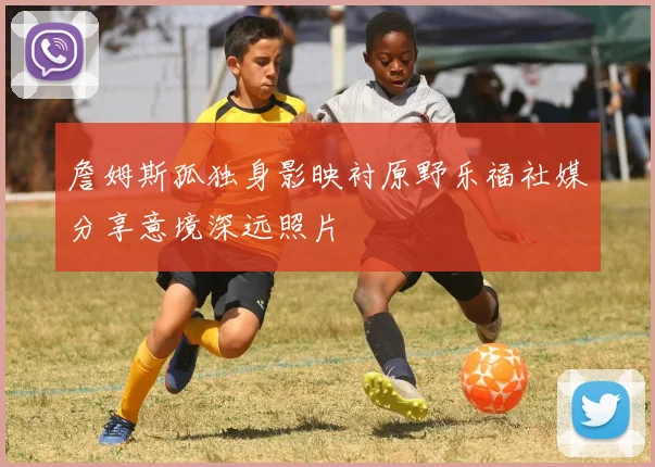 詹姆斯孤独身影映衬原野乐福社媒分享意境深远照片