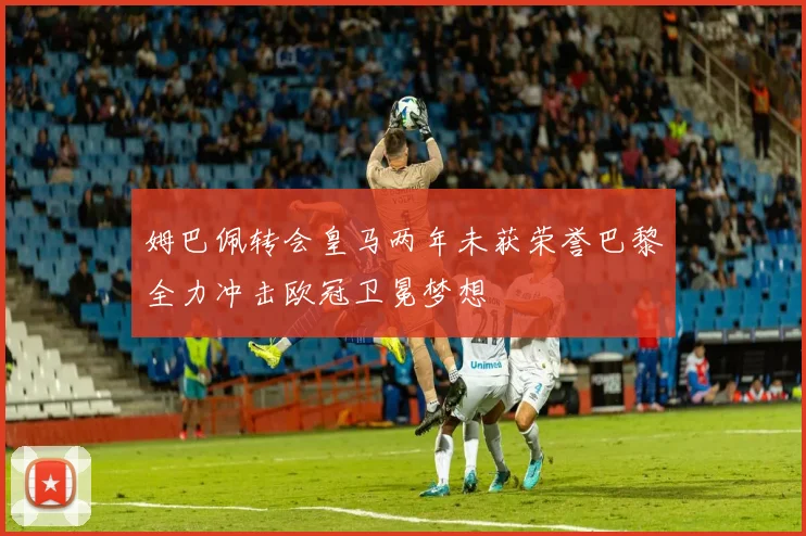 姆巴佩转会皇马两年未获荣誉巴黎全力冲击欧冠卫冕梦想