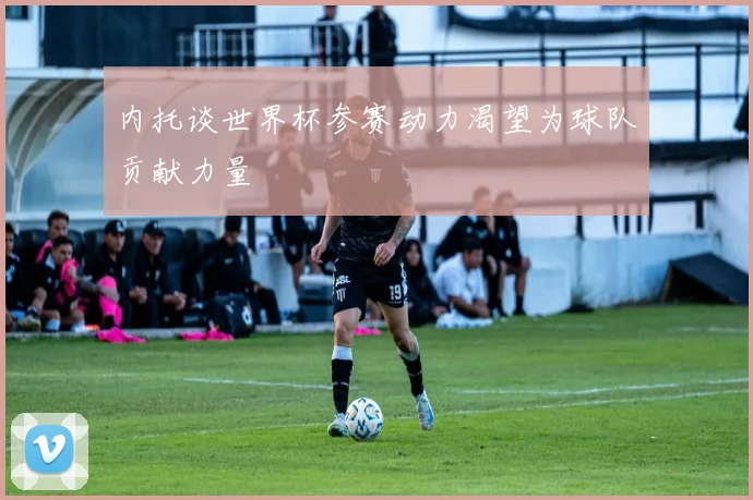 内托谈世界杯参赛动力渴望为球队贡献力量