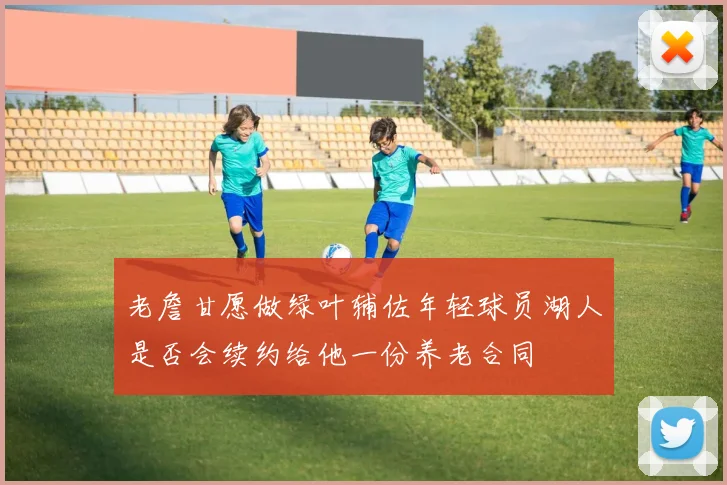 老詹甘愿做绿叶辅佐年轻球员湖人是否会续约给他一份养老合同