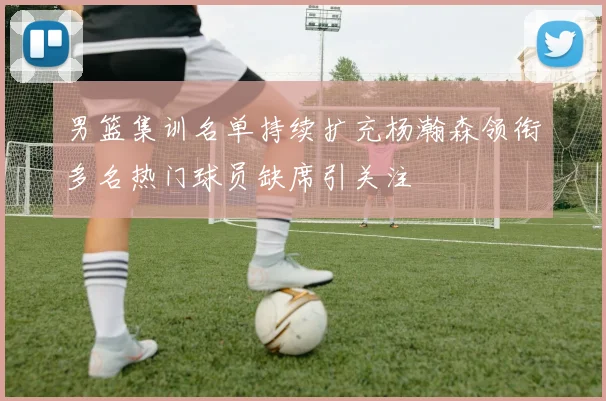 男篮集训名单持续扩充杨瀚森领衔多名热门球员缺席引关注