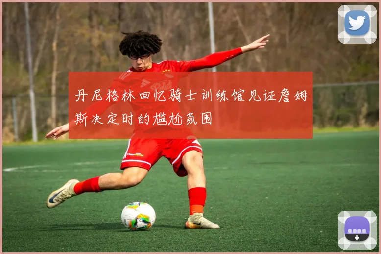 丹尼格林回忆骑士训练馆见证詹姆斯决定时的尴尬氛围