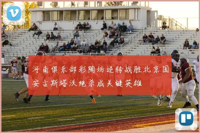 河南俱乐部彩陶坊逆转战胜北京国安古斯塔沃绝杀成关键英雄