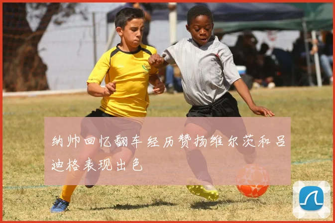 纳帅回忆翻车经历赞扬维尔茨和吕迪格表现出色