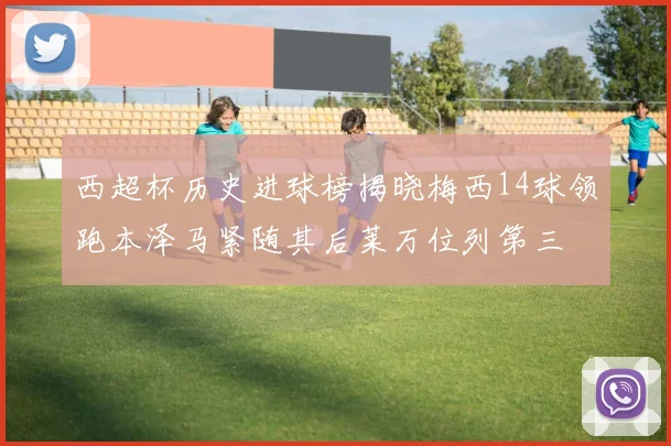 西超杯历史进球榜揭晓梅西14球领跑本泽马紧随其后莱万位列第三