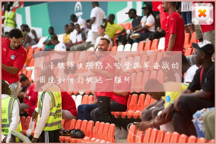 小卡缺阵快船陷入哈登孤军奋战的困境如何打破这一循环