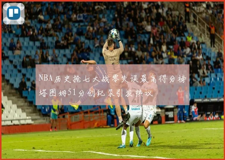 NBA历史抢七大战零失误最高得分榜塔图姆51分创纪录引发热议
