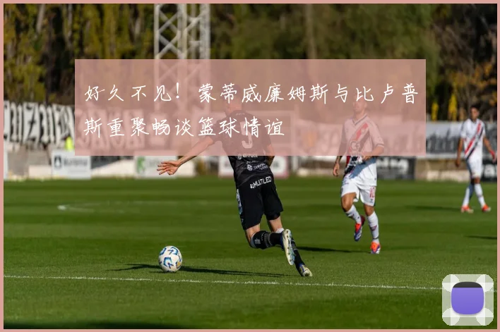 好久不见！蒙蒂威廉姆斯与比卢普斯重聚畅谈篮球情谊