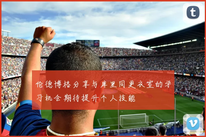 伦德博格分享与库里同更衣室的学习机会期待提升个人技能