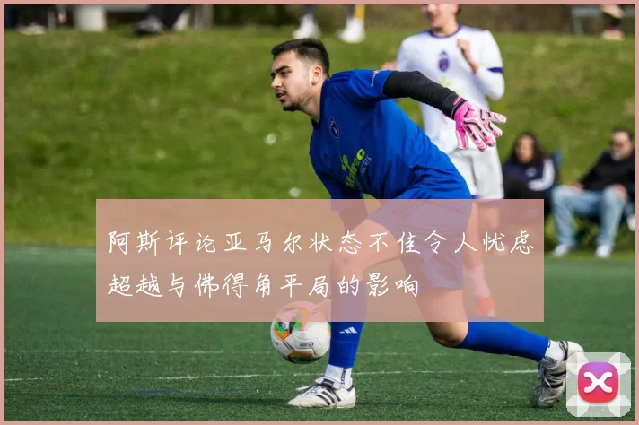 阿斯评论亚马尔状态不佳令人忧虑超越与佛得角平局的影响