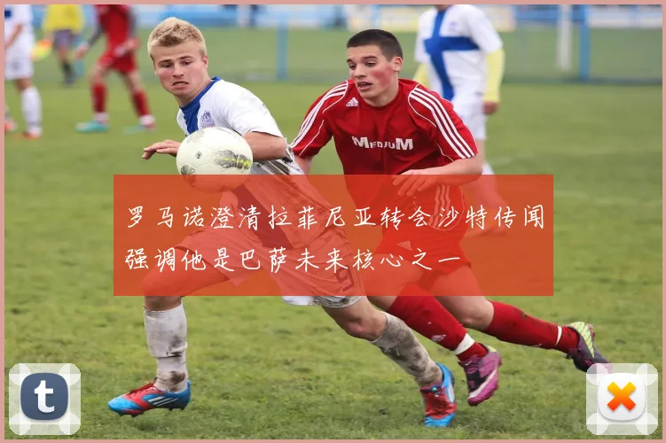 罗马诺澄清拉菲尼亚转会沙特传闻强调他是巴萨未来核心之一