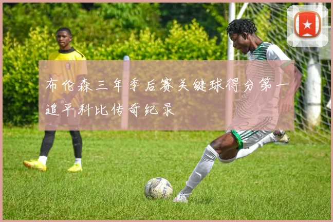 布伦森三年季后赛关键球得分第一追平科比传奇纪录