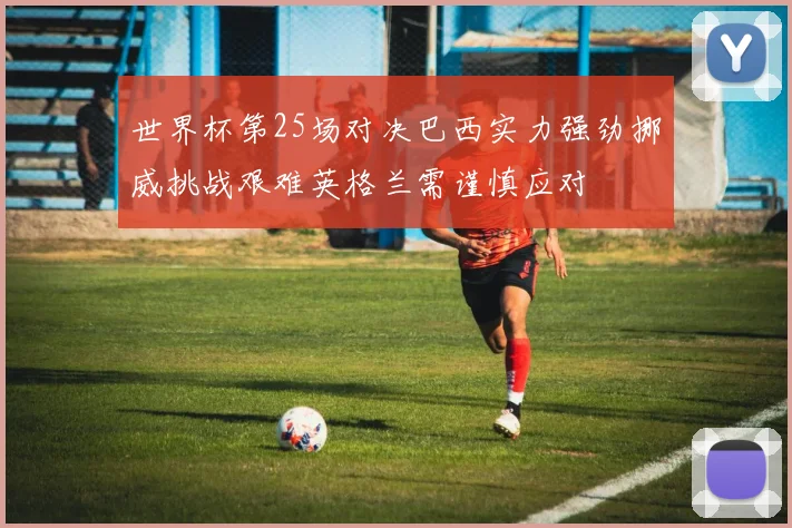 世界杯第25场对决巴西实力强劲挪威挑战艰难英格兰需谨慎应对