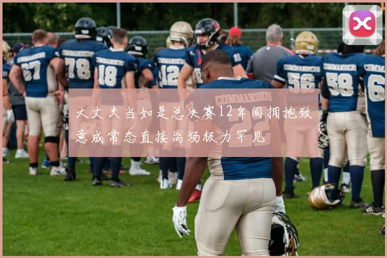 大丈夫当如是总决赛12年间拥抱致意成常态直接离场极为罕见