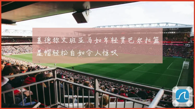基德称文班亚马如年轻贾巴尔扣篮盖帽轻松自如令人惊叹